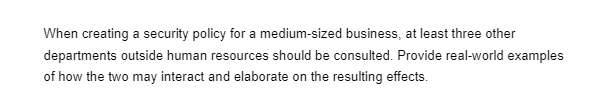 When creating a security policy for a medium-sized business, at least three other
departments outside human resources should be consulted. Provide real-world examples
of how the two may interact and elaborate on the resulting effects.