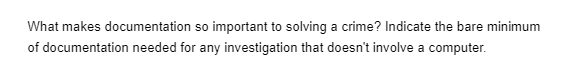 What makes documentation so important to solving a crime? Indicate the bare minimum
of documentation needed for any investigation that doesn't involve a computer.