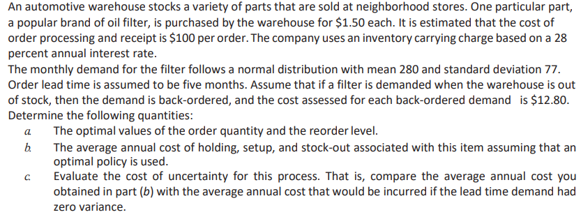 An automotive warehouse stocks a variety of parts that are sold at neighborhood stores. One particular part,
a popular brand of oil filter, is purchased by the warehouse for $1.50 each. It is estimated that the cost of
order processing and receipt is $100 per order. The company uses an inventory carrying charge based on a 28
percent annual interest rate.
The monthly demand for the filter follows a normal distribution with mean 280 and standard deviation 77.
Order lead time is assumed to be five months. Assume that if a filter is demanded when the warehouse is out
of stock, then the demand is back-ordered, and the cost assessed for each back-ordered demand is $12.80.
Determine the following quantities:
The optimal values of the order quantity and the reorder level.
The average annual cost of holding, setup, and stock-out associated with this item assuming that an
optimal policy is used.
Evaluate the cost of uncertainty for this process. That is, compare the average annual cost you
obtained in part (b) with the average annual cost that would be incurred if the lead time demand had
zero variance.
a
b.
C.