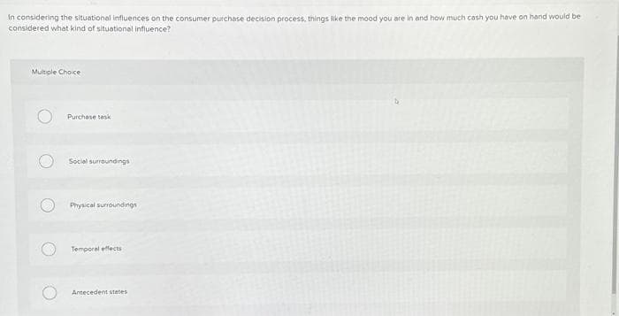 In considering the situational influences on the consumer purchase decision process, things like the mood you are in and how much cash you have on hand would be
considered what kind of situational influence?
Multiple Choice
Purchase task
Social surroundings
Physical surroundings
Temporal effects
Antecedent states