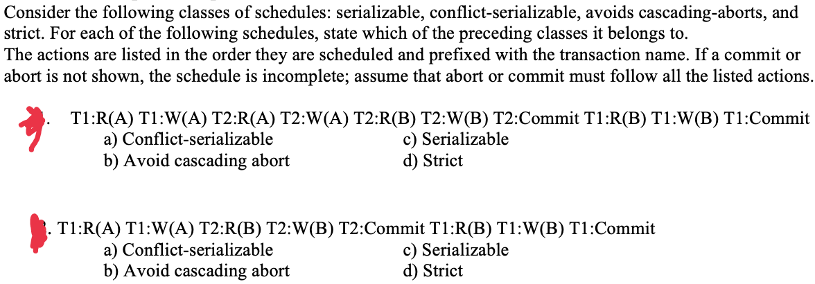 Consider the following classes of schedules: serializable, conflict-serializable, avoids cascading-aborts, and
strict. For each of the following schedules, state which of the preceding classes it belongs to.
The actions are listed in the order they are scheduled and prefixed with the transaction name. If a commit or
abort is not shown, the schedule is incomplete; assume that abort or commit must follow all the listed actions.
T1:R(A) T1:W(A) T2:R(A) T2:W(A) T2:R(B) T2:W(B) T2:Commit T1:R(B) T1:W(B) T1:Commit
a) Conflict-serializable
b) Avoid cascading abort
c) Serializable
d) Strict
T1:R(A) T1:W(A) T2:R(B) T2:W(B) T2:Commit T1:R(B) T1:W(B) T1:Commit
c) Serializable
d) Strict
a) Conflict-serializable
b) Avoid cascading abort