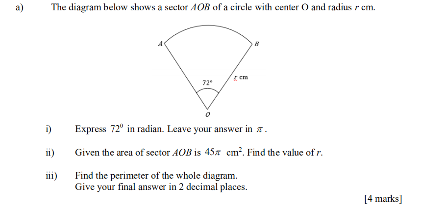 а)
The diagram below shows a sector AOB of a circle with center O and radius r cm.
B
cm
72°
i)
Express 72° in radian. Leave your answer in .
ii)
Given the area of sector AOB is 457 cm². Find the value of r.
iii)
Find the perimeter of the whole diagram.
Give your final answer in 2 decimal places.
[4 marks]
