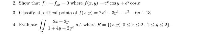 2. Show that far + fyy=0 where f(x, y) = e cos y + e³ cos x
3. Classify all critical points of f(x, y) = 2x¹ + 3y² - x² - 6y + 13
2x + 2y
1+ 4y + 2y²
4. Evaluate
J₁
R
dA where R= {(x, y) |0 ≤ x ≤ 2, 1 ≤ y ≤ 2}.