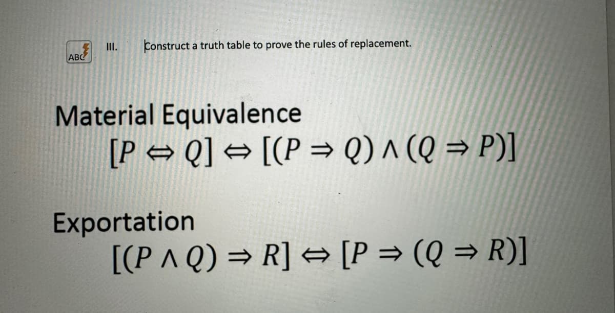 ABC
III. Construct a truth table to prove the rules of replacement.
Material Equivalence
[P⇒Q] → [(P⇒ Q) ^ (Q⇒P)]
Exportation
[(PAQ) ⇒R] → [P⇒ (Q⇒R)]