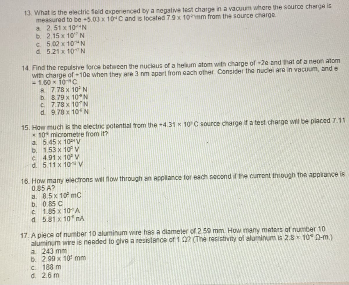 13. What is the electric field experienced by a negative test charge in a vacuum where the source charge is
measured to be +5.03 x 10C and is located 7.9 x 102¹mm from the source charge.
a. 2.51 x 1014 N
b. 2.15 x 10¹7 N
c. 5.02 x 1014 N
d. 5.21 x 107 N
14. Find the repulsive force between the nucleus of a helium atom with charge of +2e and that of a neon atom
with charge of +10e when they are 3 nm apart from each other. Consider the nuclei are in vacuum, and e
= 1.60 x 10 19 C.
a.
7.78 x 10² N
b.
8.79 x 10* N
c. 7.78 x 107 N
d. 9.78 x 10 N
15. How much is the electric potential from the +4.31 × 10³ C source charge if a test charge will be placed 7.11
x 10 micrometre from it?
a.
5.45 x 10²4 V
b.
1.53 x 10° V
c. 4.91 x 10² V
d. 5.11 x 10-12 V
16. How many electrons will flow through an appliance for each second if the current through the appliance is
0.85 A?
a. 8.5 x 10² mC
b. 0.85 C
c. 1.85 x 10¹ A
d. 5.81 x 10* NA
17. A piece of number 10 aluminum wire has a diameter of 2.59 mm. How many meters of number 10
aluminum wire is needed to give a resistance of 10? (The resistivity of aluminum is 2.8 × 10% (02-m.)
a. 243 mm
b. 2.99 x 10³ mm
c. 188 m
d. 2.6 m