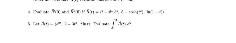 4. Evaluate R'(0) and R"(0) if R(t) = (t-sin 3t, 5-cosh (t2), In(1-t)).
5. Let R(t) = (e2t, 2-3t2, tlnt). Evaluate
fªk(t) dt.