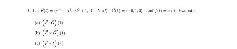 1. Let F(t) = (et-1-t², 3t² +1, 4-5 lnt), G(1) = (-6, 1,0), and f(t) = cost. Evaluate:
(a) (F.G) (1)
(b) (F x G) (1)
(c) (Fof) (π)