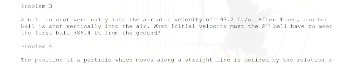 Problem 3
A ball is shot vertically into the air at a velocity of 193.2 ft/s. After 4 sec, another
ball is shot vertically into the air. What initial velocity must the 2nd ball have to meet
the first ball 386.4 ft from the ground?
Problem 4
The position of a particle which moves along a straight line is defined by the relation s