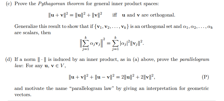 (c) Prove the Pythagorean theorem for general inner product spaces:
||u + v||? = ||u||2 + ||v||²
iff u and v are orthogonal.
Generalize this result to show that if {V1, V2,..., Vk} is an orthogonal set and a1, a2, ..., ak
are scalars, then
k
lajl||v;||².
j=1
(d) If a norm || · || is induced by an inner product, as in (a) above, prove the parallelogram
law: For any u, v € V,
||u+ v||? + ||u – v||² = 2||u||2 + 2||v||?,
(P)
and motivate the name "parallelogram law" by giving an interpretation for geometric
vectors.
