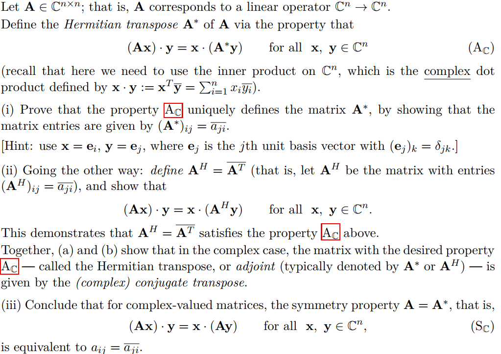 Let A E Cnxn; that is, A corresponds to a linear operator C" → C".
Define the Hermitian transpose A* of A via the property that
(Ах) у — х: (А'у)
for all x, у Е С"
(Ac)
(recall that here we need to use the inner product on C", which is the complex dot
product defined by x y := x"y = E-1 c;Y5).
(i) Prove that the property Ac uniquely defines the matrix A*, by showing that the
matrix entries are given by (A*)ij = aji.
[Hint: use x = e¡, y = e;, where e; is the jth unit basis vector with (e;)k = 8jk.]
= AT (that is, let AH be the matrix with entries
(ii) Going the other way: define A
(A“)ij = aji), and show that
(Ах) у — х:
(A"y)
for all x, у € C".
This demonstrates that AH = AT satisfies the property Ac above.
Together, (a) and (b) show that in the complex case, the matrix with the desired property
Ac– called the Hermitian transpose, or adjoint (typically denoted by A* or A“) – is
given by the (complex) conjugate transpose.
-
(iii) Conclude that for complex-valued matrices, the symmetry property A = A*, that is,
(Ах) у 3D х: (Ау)
for all x, у € С",
(Sc)
is equivalent to aij = aji.
