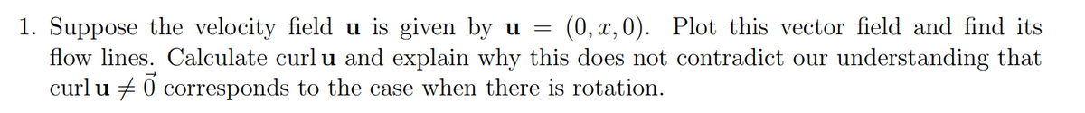 1. Suppose the velocity field u is given by u
flow lines. Calculate curl u and explain why this does not contradict our understanding that
curl u + 0 corresponds to the case when there is rotation.
(0, x, 0). Plot this vector field and find its
