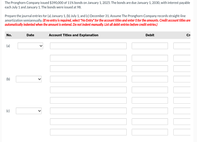 The Pronghorn Company issued $390,000 of 11% bonds on January 1, 2025. The bonds are due January 1, 2030, with interest payable
each July 1 and January 1. The bonds were issued at 98.
Prepare the journal entries for (a) January 1, (b) July 1, and (c) December 31. Assume The Pronghorn Company records straight-line
amortization semiannually. (If no entry is required, select "No Entry for the account titles and enter O for the amounts. Credit account titles are
automatically indented when the amount is entered. Do not indent manually. List all debit entries before credit entries.)
No.
(a)
Date
Account Titles and Explanation
Debit
000
Cn