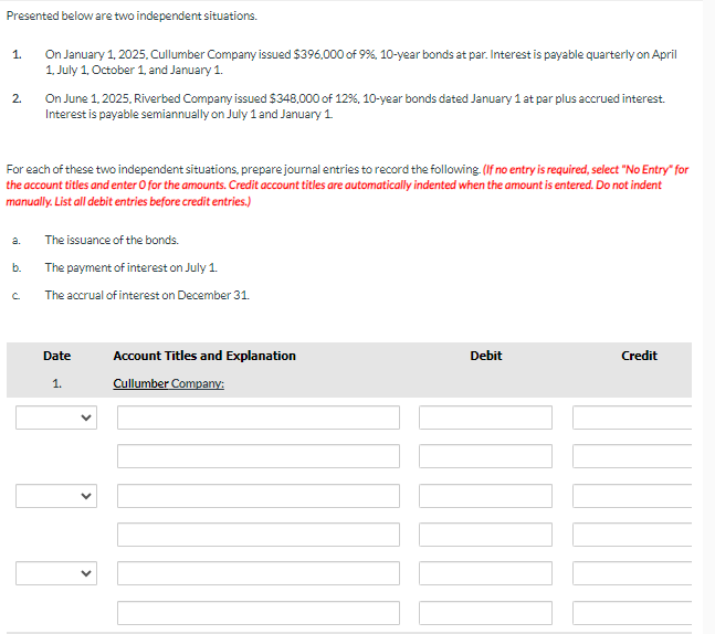 Presented below are two independent situations.
1.
2.
a.
On January 1, 2025, Cullumber Company issued $396,000 of 9%, 10-year bonds at par. Interest is payable quarterly on April
1, July 1, October 1, and January 1.
For each of these two independent situations, prepare journal entries to record the following. (If no entry is required, select "No Entry" for
the account titles and enter O for the amounts. Credit account titles are automatically indented when the amount is entered. Do not indent
manually. List all debit entries before credit entries.)
b.
On June 1, 2025, Riverbed Company issued $348,000 of 12%, 10-year bonds dated January 1 at par plus accrued interest.
Interest is payable semiannually on July 1 and January 1
The issuance of the bonds.
The payment of interest on July 1.
The accrual of interest on December 31.
Date
1.
Account Titles and Explanation
Cullumber Company:
Debit
Credit
