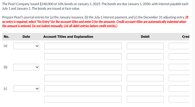 The Pearl Company issued $240,000 of 10% bonds on January 1, 2025. The bonds are due January 1, 2030, with interest payable each
July 1 and January 1. The bonds are issued at face value.
Prepare Pearl's journal entries for (a) the January issuance, (b) the July 1 interest payment, and (c) the December 31 adjusting entry. (If
no entry is required, select "No Entry" for the account titles and enter O for the amounts. Credit account titles are automatically indented when
the amount is entered. Do not indent manually. List all debit entries before credit entries.)
No.
(a)
(b)
(c)
Date
Account Titles and Explanation
Debit
Cred