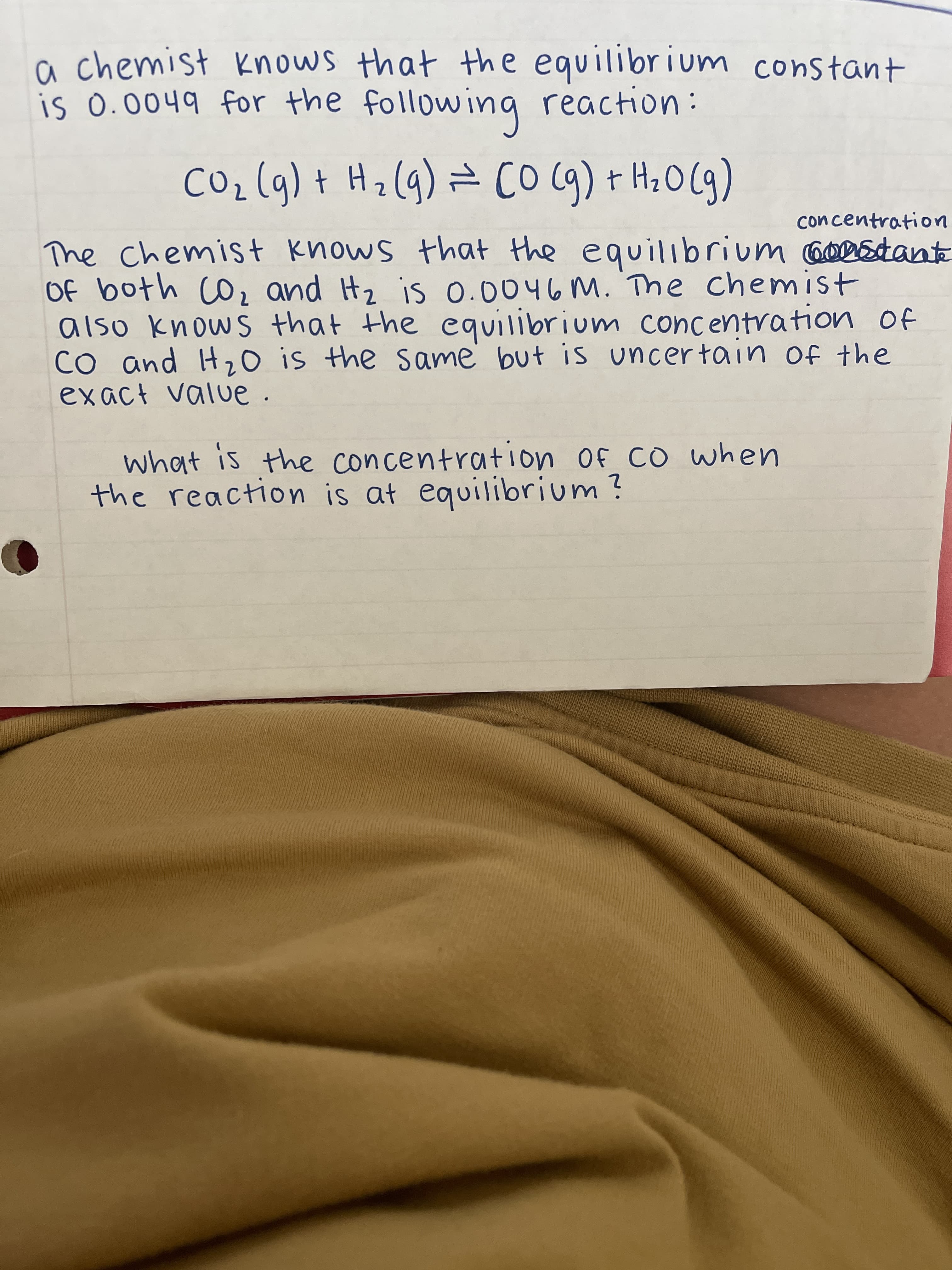 a chemist knows that the equilibrium constant
is 0.0049 for the following reaction:
CO₂ (g) + H₂(g) = (0 (g) + H₂O(g)
concentration
The chemist knows that the equilibrium constante
of both CO₂ and Ht₂ is 0.0046 M. The chemist
also knows that the equilibrium concentration of
CO and H₂O is the same but is uncertain of the
exact value
.
what is the concentration of CO when
the reaction is at equilibrium?