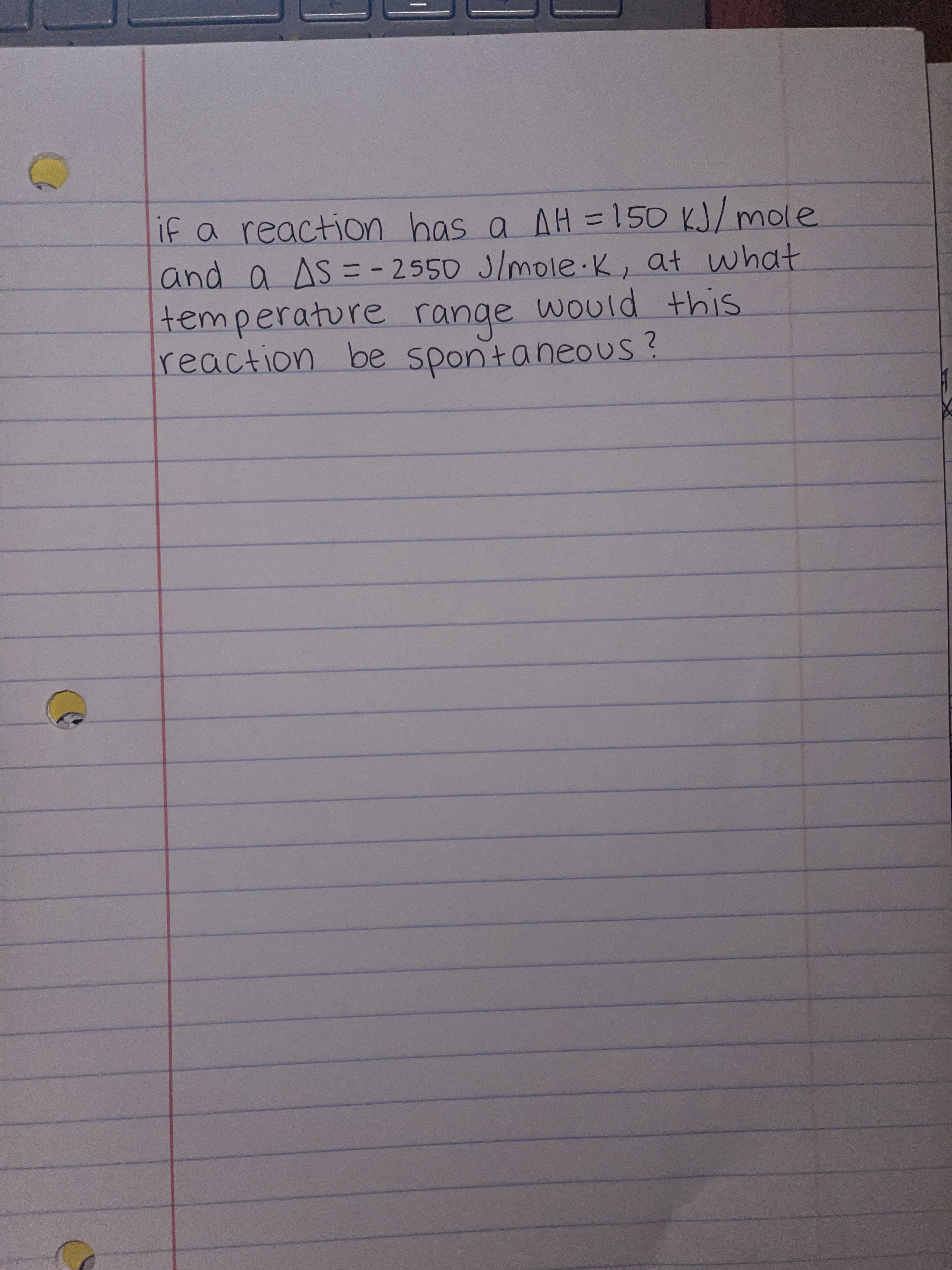 if a reaction has a AH =150 KJ/ mole
and a AS = - 2550 J/mole K, at what
temperature range would this
reaction
%3D
be sponta neous
