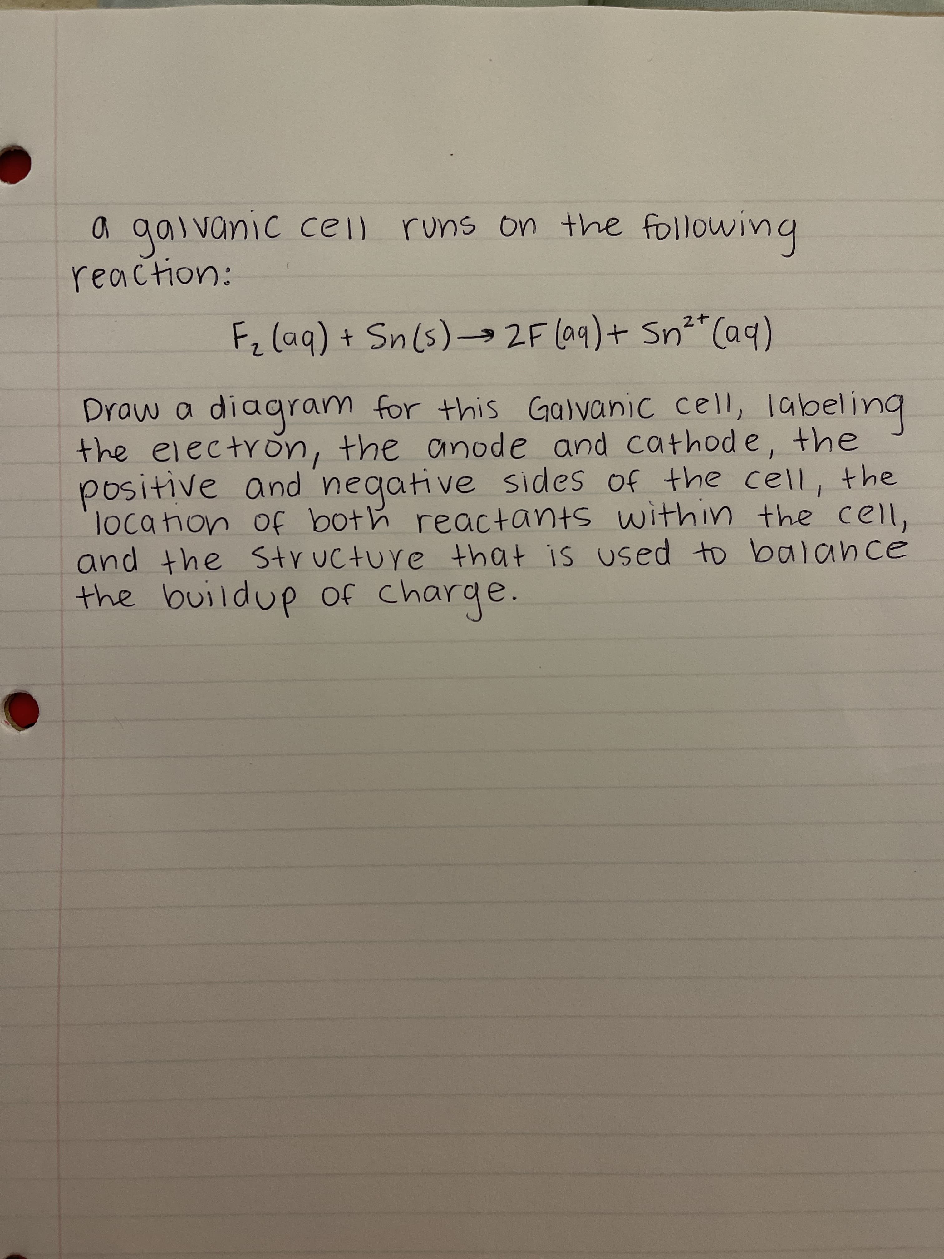 a gal vanic cell runs on the following
reaction:
Fz (aq) + Sn(s)2F (a9)+ Sn²"Caq)
Draw a diagram for this Galvanic cell, labeling
the electron, the anode and cathod e, the
positive and negative sides of the cell, the
locahon Of both reactants within the cell,
and the Structure that is used to balance
the buildup of charge.
