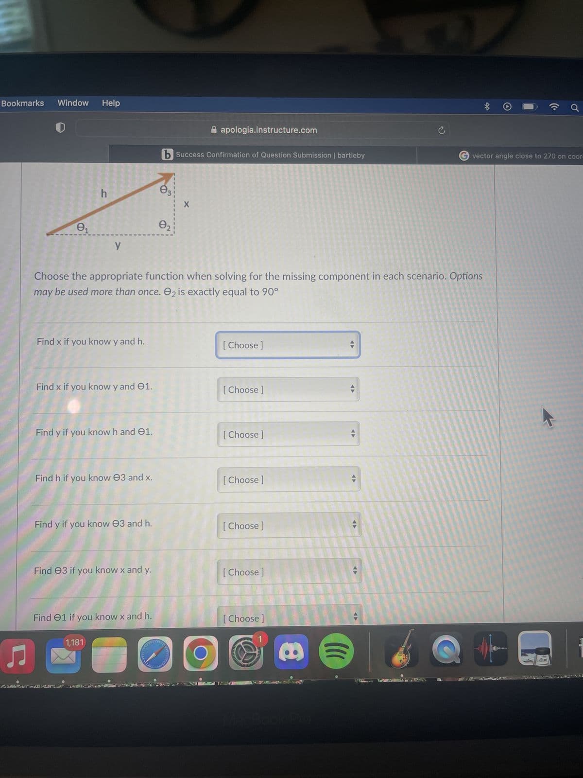 Bookmarks
♫
LAVARA
Window Help
0₁
h
y
Find x if you know y and h.
Find x if you know y and 01.
Find y if you know h and 1.
Find h. if you know 03 and x.
Choose the appropriate function when solving for the missing component in each scenario. Options
may be used more than once. 2 is exactly equal to 90°
Find y if you know 03 and h.
Find 3 if you know x and y.
1,181
Find 01 if you know x and h.
b Success Confirmation of Question Submission | bartleby
0₂
apologia.instructure.com
X
O
[Choose ]
[Choose ]
[Choose ]
[Choose ]
[ Choose ]
[Choose ]
[Choose ]
www
(((
*
a
vector angle close to 270 on coor-