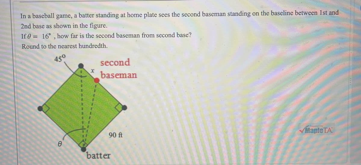 In a baseball game, a batter standing at home plate sees the second baseman standing on the baseline between 1st and
2nd base as shown in the figure.
If 0= 16°, how far is the second baseman from second base?
Round to the nearest hundredth.
450
0
X
second
baseman
90 ft
batter
Powered by
✓Maple TA