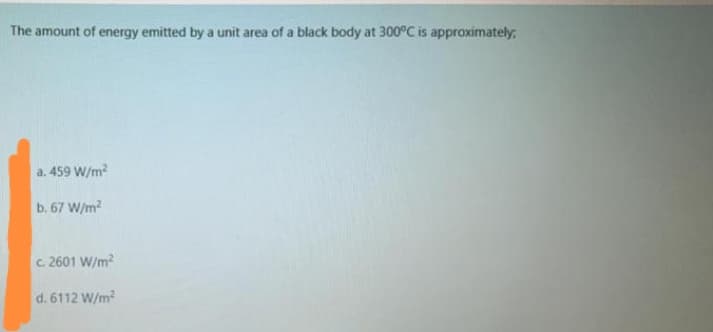 The amount of energy emitted by a unit area of a black body at 300°C is approximately,
a. 459 W/m?
b. 67 W/m2
c. 2601 W/m?
d. 6112 W/m
