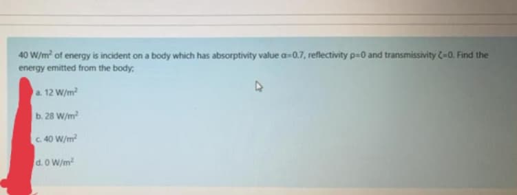 40 W/m of energy is incident on a body which has absorptivity value a-0.7, reflectivity p-0 and transmissivity (-0. Find the
energy emitted from the body,
a. 12 W/m2
b. 28 W/m?
C 40 W/m
d. 0 W/m
