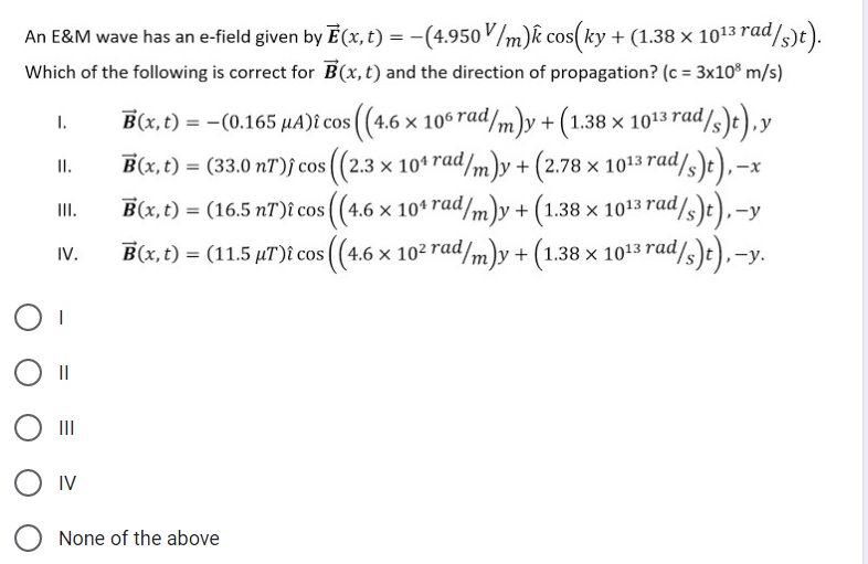 An E&M wave has an e-field given by E(x, t) = -(4.950V/m)k cos(ky + (1.38 × 1013 rad/
s)e).
%3D
Which of the following is correct for B(x,t) and the direction of propagation? (c = 3x10$ m/s)
B(x, t) = -(0.165 µA)î cos (4.6 x 106 rad/m)y +(1.38 x× 1013 rad/s)t),y
I.
т
B(x, t) = (33.0 nT)j cos ((2.3 × 10ª rad/m)y + (2.78 × 1013 rad/3)t),–x
I.
B(x, t) = (16.5 nT)î cos ((4.6 x 10* rad/m)y + (1.38 × 1013 rad/s)t),-y
II.
IV.
B(x, t) = (11.5 µT)î cos ((4.6 × 10² rad
4.6 × 10² rad/m)y + (1.38 × 1013 rad/s)t),-y.
II
II
O IV
None of the above
