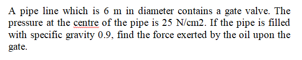 A pipe line which is 6 m in diameter contains a gate valve. The
pressure at the centre of the pipe is 25 N/cm2. If the pipe is filled
with specific gravity 0.9, find the force exerted by the oil upon the
gate.
