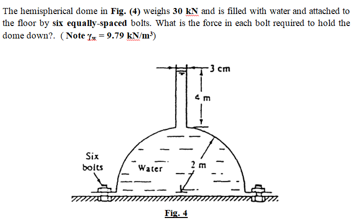 The hemispherical dome in Fig. (4) weighs 30 kN and is filled with water and attached to
the floor by six equally-spaced bolts. What is the force in each bolt required to hold the
dome down?. (Note Y = 9.79 kN/m³)
-3 ст
Six
2 m
bolts
Water
Fig. 4
