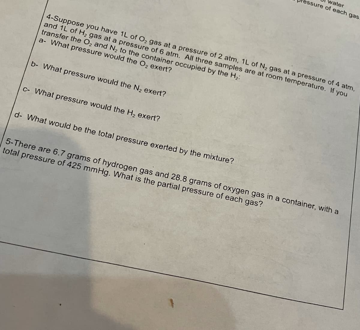 water
essure of each gas
4-Suppose you have 1L of O, gas at a pressure of 2 atm, 1L of N2 gas at a pressure of 4 atm,
and 1L of H2 gas at a pressure of 6 atm. All three samples are at room temperature. If you
transfer the O2 and N, to the container occupied by the H2:
a- What pressure would the O, exert?
b- What pressure would the N, exert?
C- What pressure would the H2 exert?
d- What would be the total pressure exerted by the mixture?
5-There are 6.7 grams of hydrogen gas and 28.8 grams of oxygen gas in a container, with a
total pressure of 425 mmHg. What is the partial pressure of each gas?
