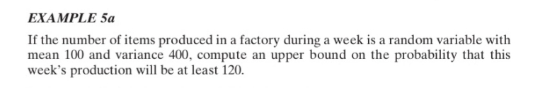 EXAMPLE 5a
If the number of items produced in a factory during a week is a random variable with
mean 100 and variance 400, compute an upper bound on the probability that this
week's production will be at least 120.