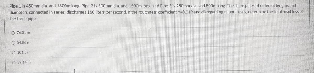 Pipe 1 is 450mm dia. and 1800m long, Pipe 2 is 300mm dia. and 1500m long, and Pipe 3 is 250mm dia. and 800m long. The three pipes of different lengths and
diameters connected in series, discharges 160 liters per second. If the roughness coefficient n-0.012 and disregarding minor losses, determine the total head loss of
the three pipes.
O 76.31 m
O 54.86 m
O 101.5 m
O 89.14 m
