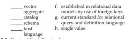 f. established in relational data
models by use of foreign keys
g. current standard for relational
query and definition language
h. single value
vector
aggregate
catalog
schema
host
language
