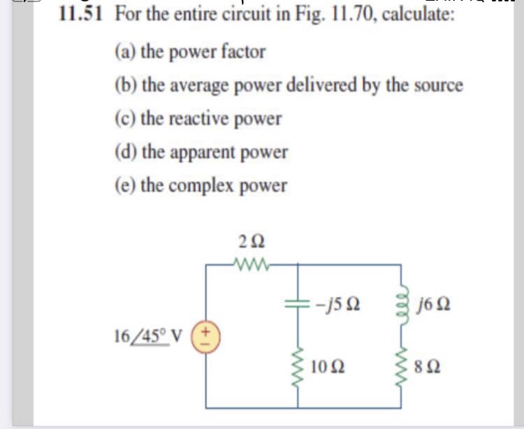 11.51 For the entire circuit in Fig. 11.70, calculate:
(a) the power factor
(b) the average power delivered by the source
(c) the reactive power
(d) the apparent power
(e) the complex power
ww
j62
16/45° V
10Ω
8Ω
