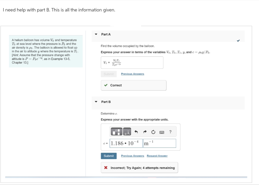 I need help with part B. This is all the information given.
A helium balloon has volume V and temperature
To at sea level where the pressure is Po and the
air density is po. The balloon is allowed to float up
in the air to altitude y where the temperature is T₁
[Hint: Assume that the pressure change with
altitude is P = Poe, as in Example 13-5,
Chapter 13.]
Part A
Find the volume occupied by the balloon.
Express your answer in terms of the variables Vo. To. T₁. y, and c= pog/Po.
V₁ = _V₁T₁
Toe-
Submit Previous Answers
✓ Correct
Part B
Determine c.
Express your answer with the appropriate units.
-1
c=1.186. 10-4 m
Submit Previous Answers Request Answer
?
X Incorrect; Try Again; 4 attempts remaining