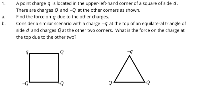 1.
a.
b.
A point charge q is located in the upper-left-hand corner of a square of side d.
There are charges Q and -Q at the other corners as shown.
Find the force on q due to the other charges.
Consider a similar scenario with a charge -q at the top of an equilateral triangle of
side d and charges Qat the other two corners. What is the force on the charge at
the top due to the other two?
Q
-Q
Q
-q