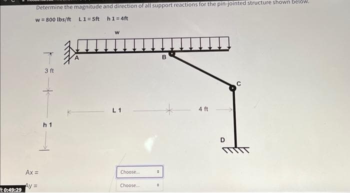 It 0:49:29
Determine the magnitude and direction of all support reactions for the pin-jointed structure shown below.
w = 800 lbs/ft L1=5ft
Ax=
Ay=
3 ft
h1
*
h1=4ft
W
L1
Choose...
Choose...
:
:
B
4 ft
D