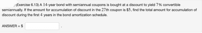 (Exercise 6.13) A 14-year bond with semiannual coupons is bought at a discount to yield 7% convertible
semiannually. If the amount for accumulation of discount in the 27th coupon is $5, find the total amount for accumulation of
discount during the first 4 years in the bond amortization schedule.
ANSWER = $