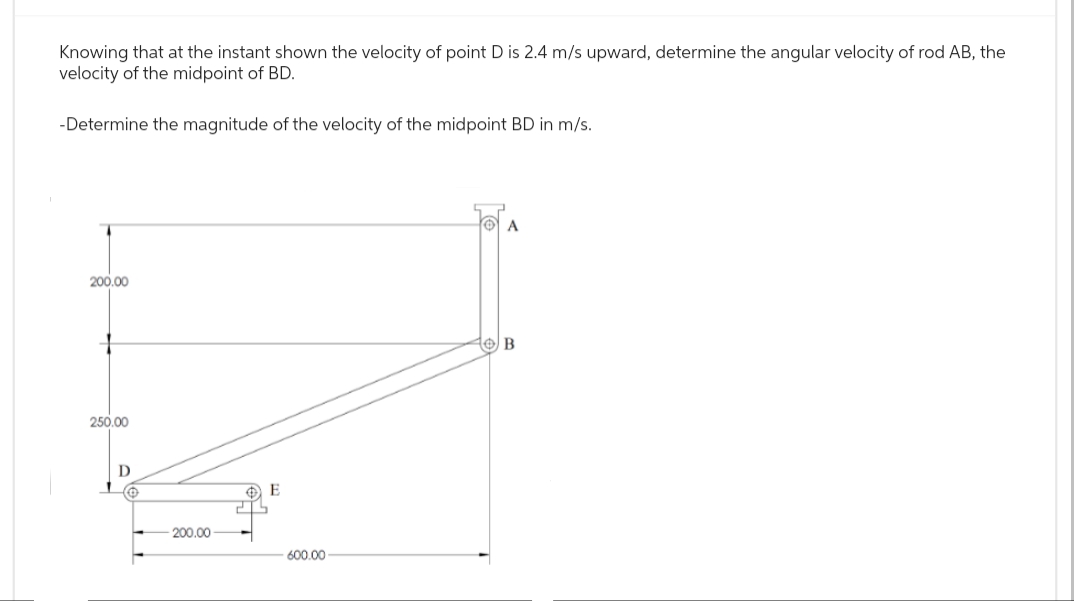 Knowing that at the instant shown the velocity of point D is 2.4 m/s upward, determine the angular velocity of rod AB, the
velocity of the midpoint of BD.
-Determine the magnitude of the velocity of the midpoint BD in m/s.
200.00
+
250.00
D
Ⓒ
200.00
E
600.00
A
10/B