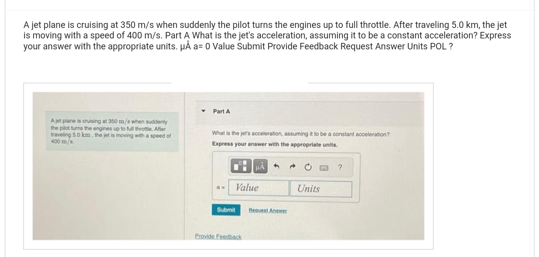 A jet plane is cruising at 350 m/s when suddenly the pilot turns the engines up to full throttle. After traveling 5.0 km, the jet
is moving with a speed of 400 m/s. Part A What is the jet's acceleration, assuming it to be a constant acceleration? Express
your answer with the appropriate units. μÅ a= 0 Value Submit Provide Feedback Request Answer Units POL?
A jet plane is cruising at 350 m/s when suddenly
the pilot turns the engines up to full throttle. After
traveling 5.0 km, the jet is moving with a speed of
400 m/s.
Part A
What is the jet's acceleration, assuming it to be a constant acceleration?
Express your answer with the appropriate units.
am
Value
Submit
μA 4
Provide Feedback
Request Answer
Units
?