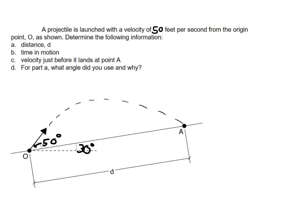 A projectile is launched with a velocity of 50 feet per second from the origin
point, O, as shown. Determine the following information:
a. distance, d
b. time in motion
c. velocity just before it lands at point A
d. For part a, what angle did you use and why?
650°
30°.
d
-
A
Α'