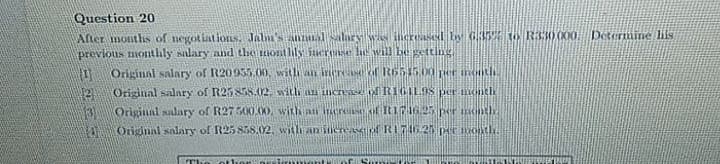 Question 20
Afler montlis of negotiations, Jalm's Anualalary W inereased Ey 635 to R330 000.
previous monthly salary and the montlils Suerase le will Le gettinng.
Détermine lifs
Original salary of R2095500, witli an iren of R651500 per noith.
Original salary of R2585S.02. witli au increae ofRIGILOS per nonth
Original salary of R27 500.00, with at eres of It11625 per onth.
Original salary of R25 858,02. witlh anišuereaiof RI76 25 peE Onth.
