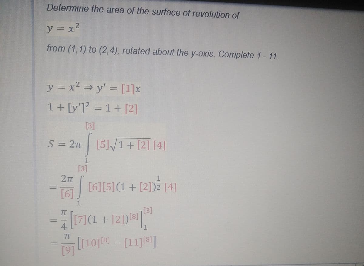 Determine the area of the surface of revolution of
y = x²
from (1,1) to (2,4), rotated about the y-axis. Complete 1 - 11.
y = x² = y' = [1]x
1+ [y']? = 1 + [2]
[3]
S = 2T [5]/1+ [2] [4]
[3]
1
[6]
161 165](1 + [2])2 [4]
[3]
[7](1+ [2])]
1
To [10j1e) - [11]]
[9]
