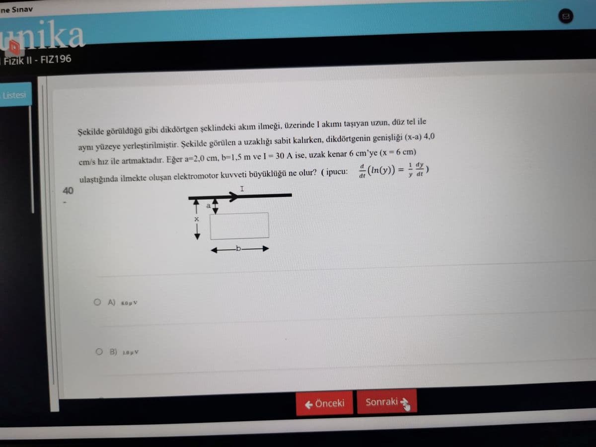ine Sınav
unika.
Fizik II- FIZ196
Listesi
Şekilde görüldüğü gibi dikdörtgen şeklindeki akım ilmeği, üzerinde I akımı taşıyan uzun, düz tel ile
aynı yüzeye yerleştirilmiştir. Şekilde görülen a uzaklığı sabit kalırken, dikdörtgenin genişliği (x-a) 4,0
cm/s hız ile artmaktadır. Eğer a=2,0 cm, b=1,5 m ve I = 30 A ise, uzak kenar 6 cm'ye (x = 6 cm)
ulaştığında ilmekte oluşan elektromotor kuvveti büyüklüğü ne olur? (ipucu: (ln(y)) = ¹ )
y dt
40
I
ar
← Önceki Sonraki
OA) SORV
O B) 10μV
-b.
K