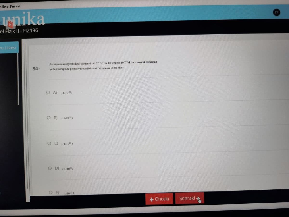 mline Sınav
unika
el Fizik II - FIZ196
ru Listesi
34-
Bir atomun manyetik dipol momenti 1x10 J/T ise bu atomun 10 T lik bir manyetik alan içine
yerleştirildiğinde potansiyel enerjisindeki değişim ne kadar olur?
OA) ± 1x10¹ J
O B)
+ Lx10 2¹ J
09
± [x10ª³ J
OD) + 1x10²5 J
OE)
Lx10¹3 J
← Önceki
Sonraki -
K
