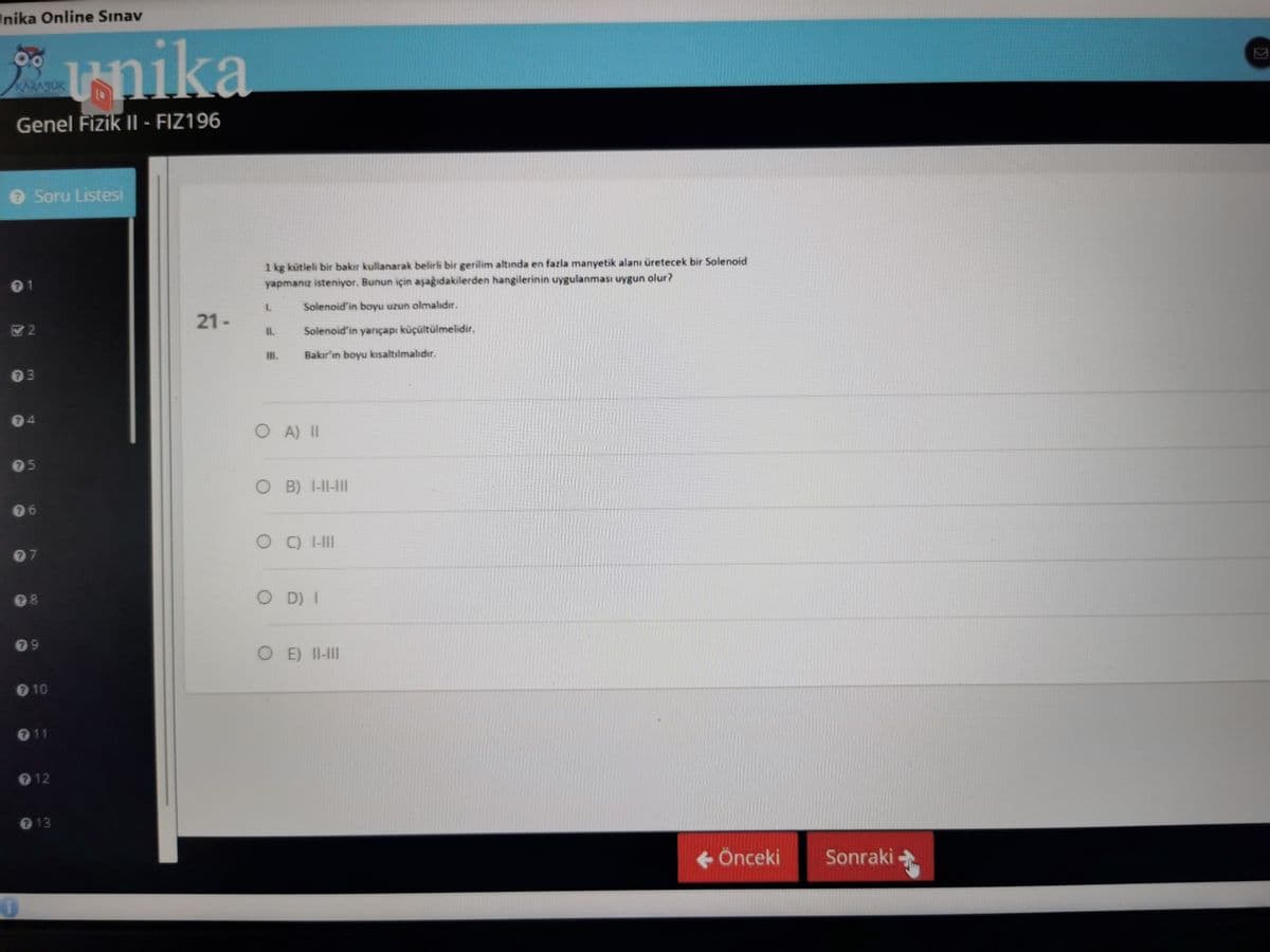 nika Online Sınav
** unika
KARASUK
Genel Fizik II- FIZ196
> Soru Listesi
2
73
74
75
6
17
18
9
℗ 10
11
12
713
i
21-
1 kg kütleli bir bakır kullanarak belirli bir gerilim altında en fazla manyetik alanı üretecek bir Solenoid
yapmanız isteniyor. Bunun için aşağıdakilerden hangilerinin uygulanması uygun olur?
L
Solenoid'in boyu uzun olmalıdır.
Solenoid'in yarıçapı küçültülmelidir.
Bakır'ın boyu kısaltılmalıdır.
← Önceki
11.
O A) II
OB) 1-11-111
OCHIII
OD) I
OE) II-III
Sonraki
>