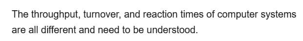 The
throughput, turnover, and reaction times of computer systems
are all different and need to be understood.