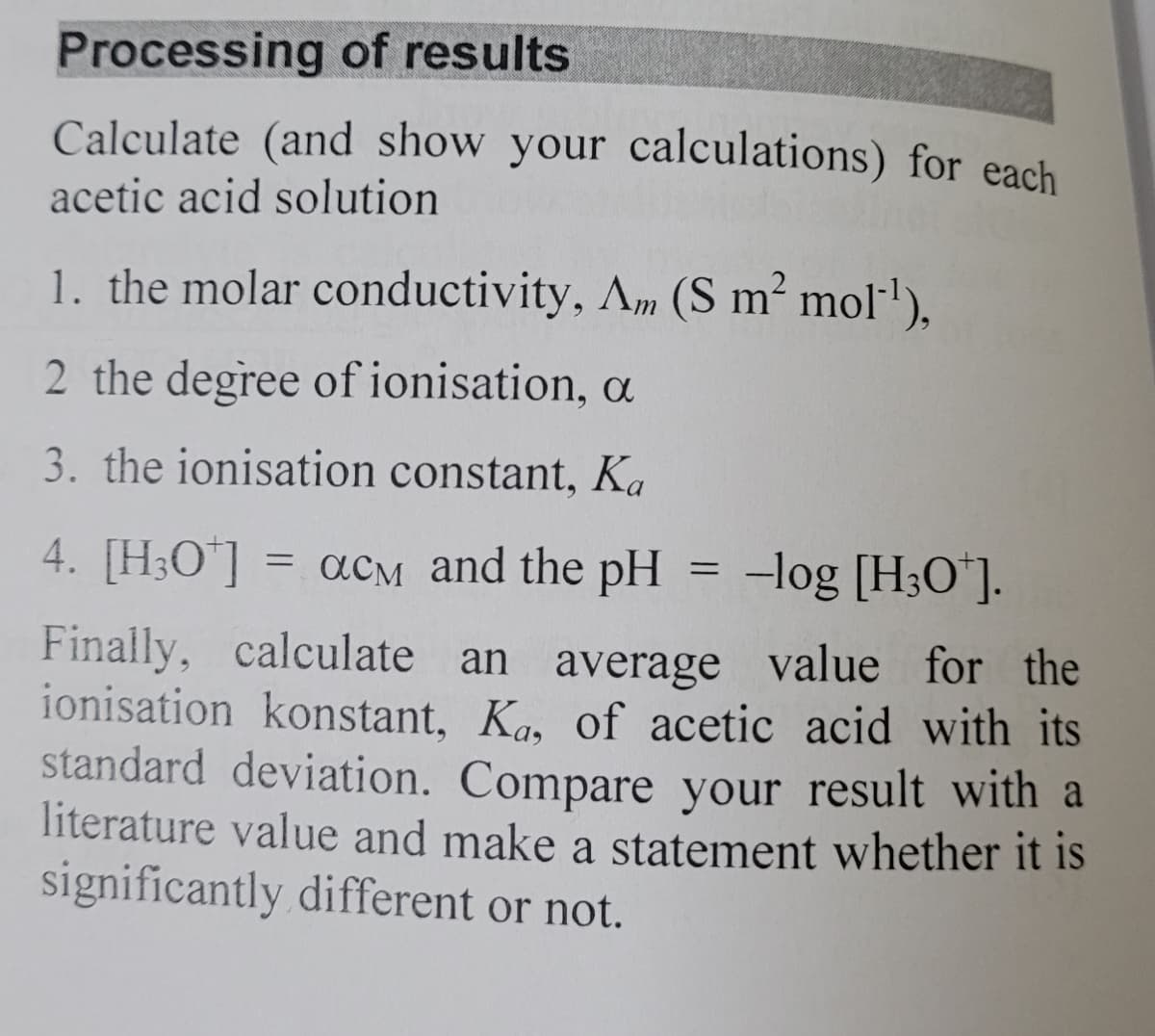 Processing of results
Calculate (and show your calculations) for each
acetic acid solution
1. the molar conductivity, Am (S m² mol¹),
2 the degree of ionisation, a
3. the ionisation constant, Ka
4. [H3O+] = αcм and the pH
===
-log [H3O+].
value for the
Finally, calculate an average
ionisation konstant, Ka, of acetic acid with its
standard deviation. Compare your result with a
literature value and make a statement whether it is
significantly different or not.