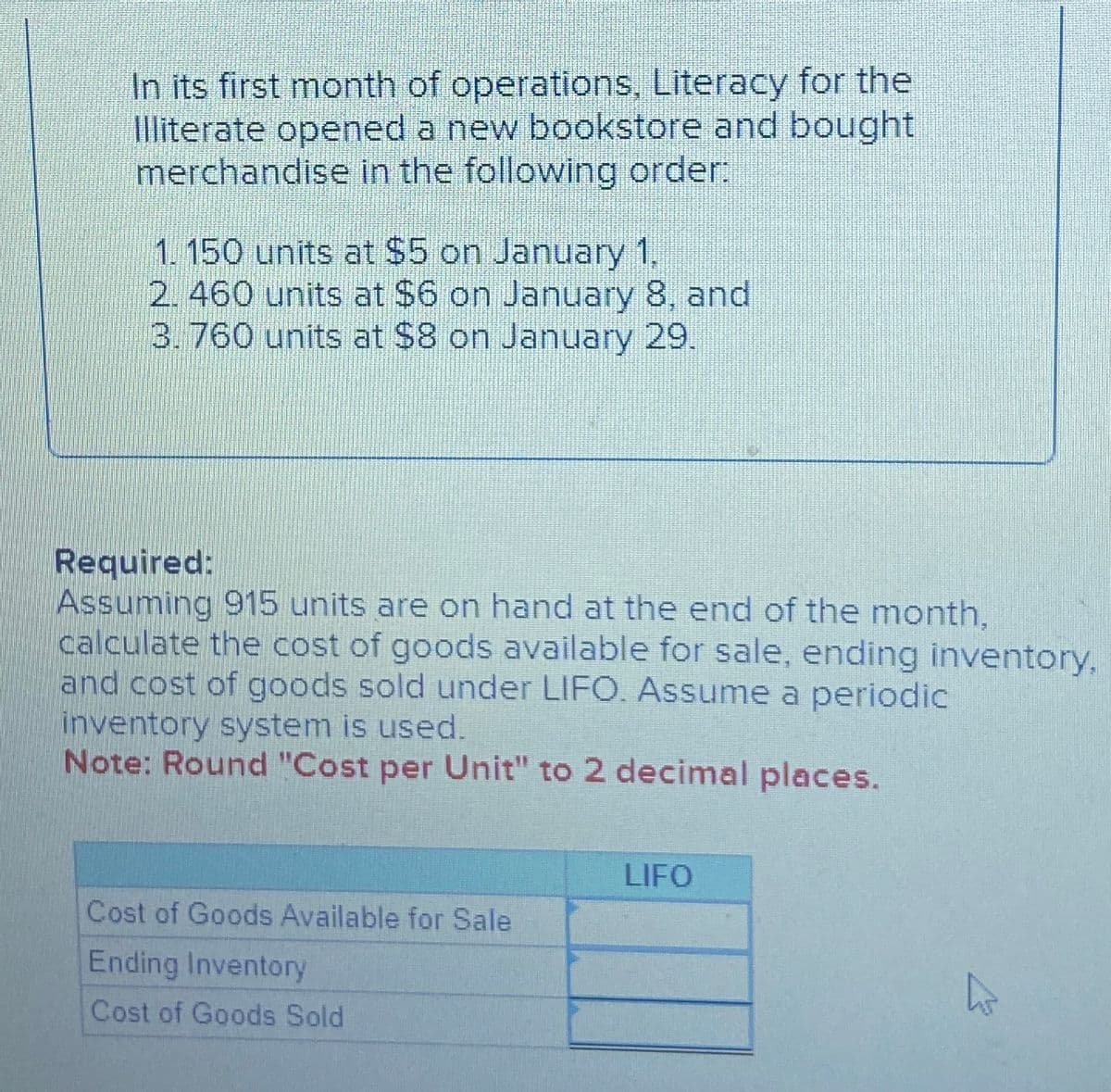 In its first month of operations, Literacy for the
Illiterate opened a new bookstore and bought
merchandise in the following order:
1. 150 units at $5 on January 1,
2. 460 units at $6 on January 8, and
3. 760 units at $8 on January 29.
Required:
Assuming 915 units are on hand at the end of the month,
calculate the cost of goods available for sale, ending inventory,
and cost of goods sold under LIFO. Assume a periodic
inventory system is used.
Note: Round "Cost per Unit" to 2 decimal places.
Cost of Goods Available for Sale
Ending Inventory
Cost of Goods Sold
LIFO