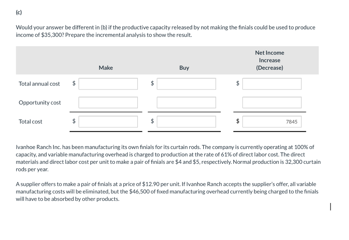 (c)
Would your answer be different in (b) if the productive capacity released by not making the finials could be used to produce
income of $35,300? Prepare the incremental analysis to show the result.
Total annual cost
$
Opportunity cost
Total cost
$
Make
$
Buy
$
Net Income
Increase
(Decrease)
$
7845
Ivanhoe Ranch Inc. has been manufacturing its own finials for its curtain rods. The company is currently operating at 100% of
capacity, and variable manufacturing overhead is charged to production at the rate of 61% of direct labor cost. The direct
materials and direct labor cost per unit to make a pair of finials are $4 and $5, respectively. Normal production is 32,300 curtain
rods per year.
A supplier offers to make a pair of finials at a price of $12.90 per unit. If Ivanhoe Ranch accepts the supplier's offer, all variable
manufacturing costs will be eliminated, but the $46,500 of fixed manufacturing overhead currently being charged to the finials
will have to be absorbed by other products.