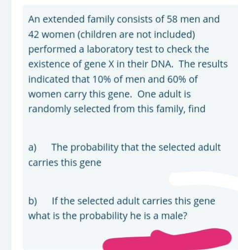 An extended family consists of 58 men and
42 women (children are not included)
performed a laboratory test to check the
existence of gene X in their DNA. The results
indicated that 10% of men and 60% of
women carry this gene. One adult is
randomly selected from this family, find
The probability that the selected adult
carries this gene
a)
b) If the selected adult carries this gene
what is the probability he is a male?
